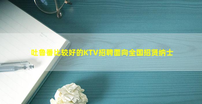 吐鲁番比较好的KTV招聘面向全国招贤纳士